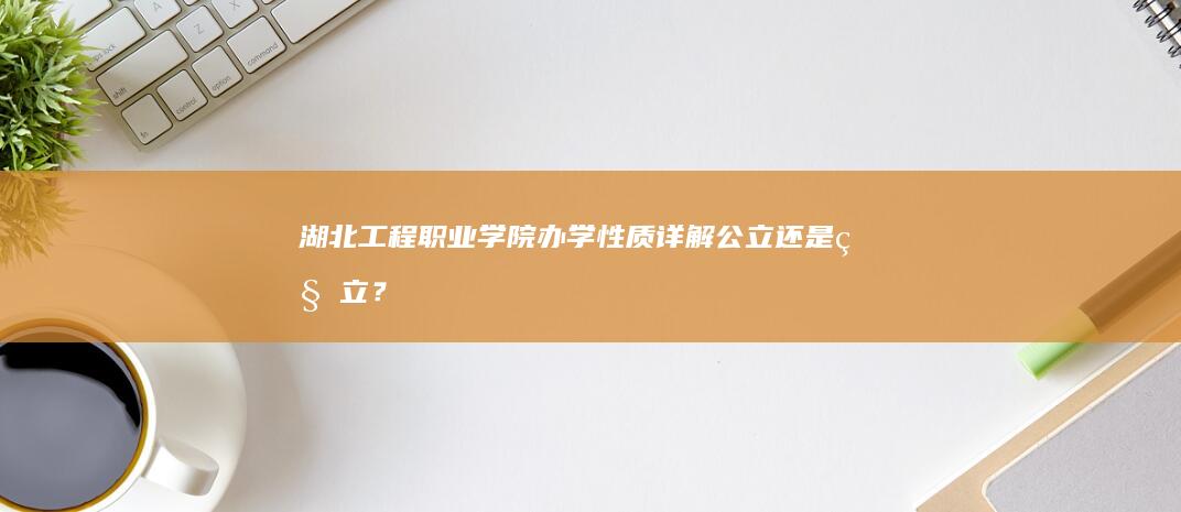 湖北工程职业学院办学性质详解：公立还是私立？