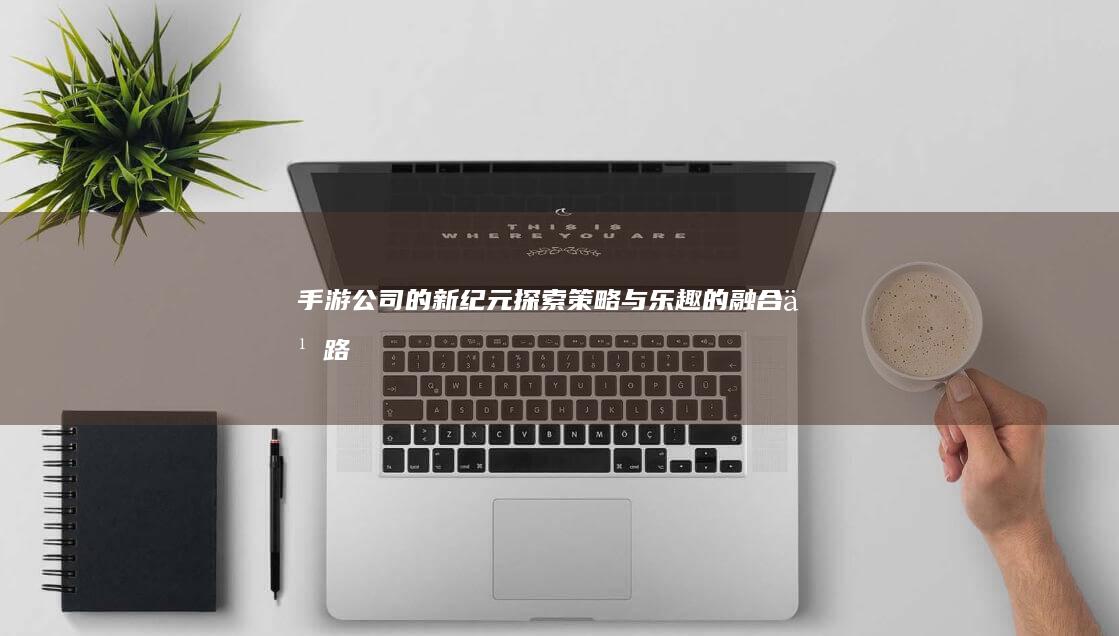 手游公司的新纪元：探索策略与乐趣的融合之路